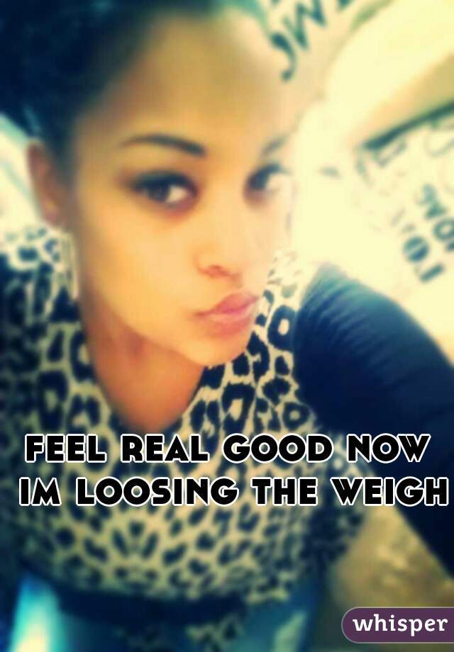 feel real good now im loosing the weight