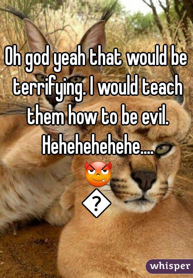 Oh god yeah that would be terrifying. I would teach them how to be evil. Hehehehehehe.... 😈😈