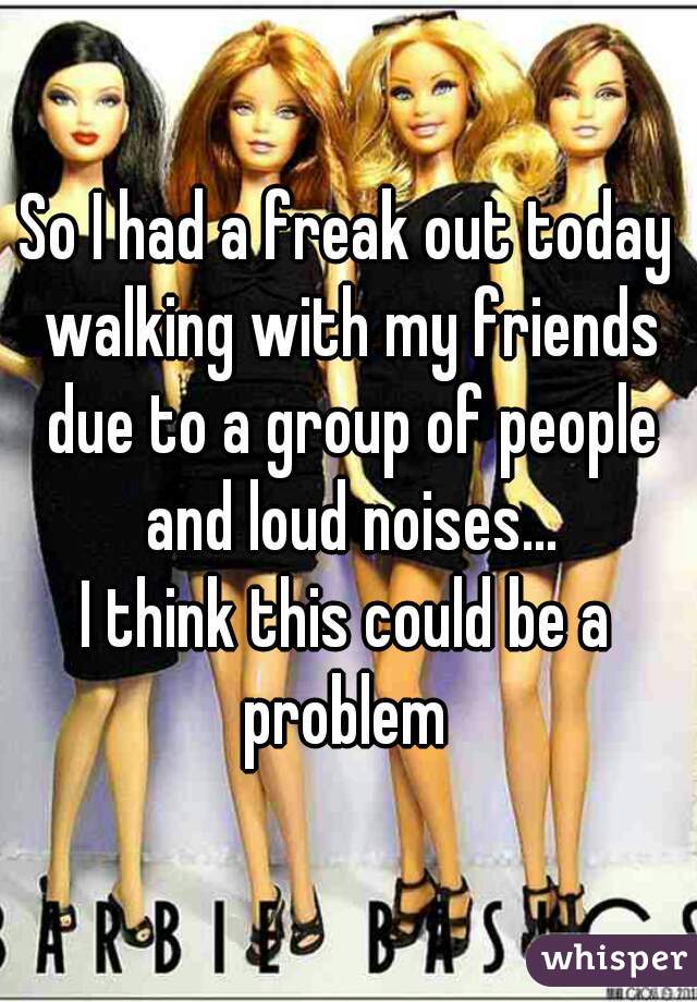 So I had a freak out today walking with my friends due to a group of people and loud noises...
I think this could be a problem 