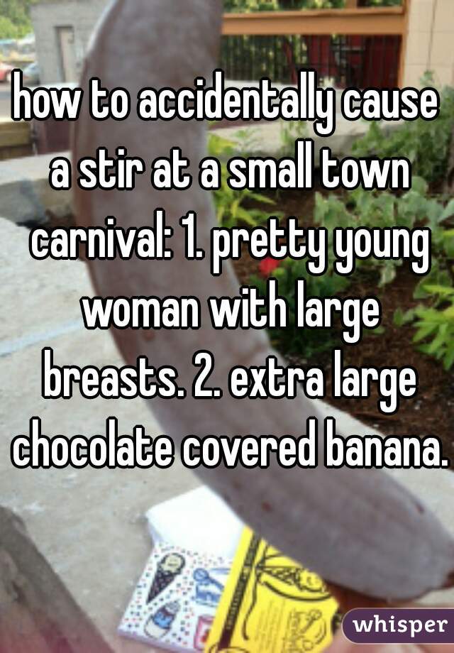 how to accidentally cause a stir at a small town carnival: 1. pretty young woman with large breasts. 2. extra large chocolate covered banana.  