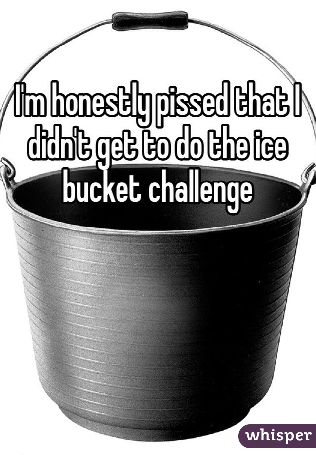 I'm honestly pissed that I didn't get to do the ice bucket challenge 