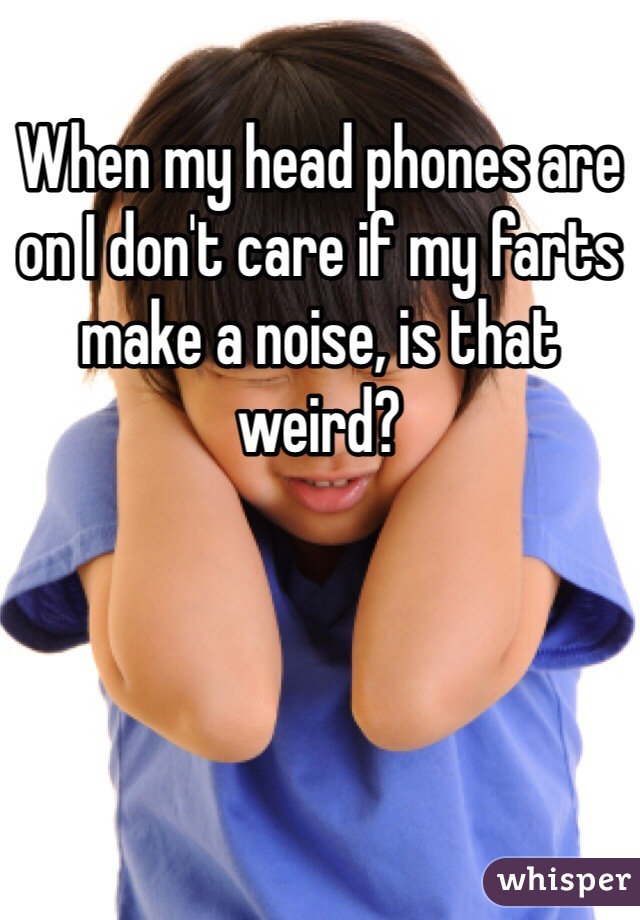 When my head phones are on I don't care if my farts make a noise, is that weird?
