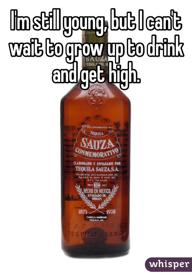 I'm still young, but I can't wait to grow up to drink and get high.