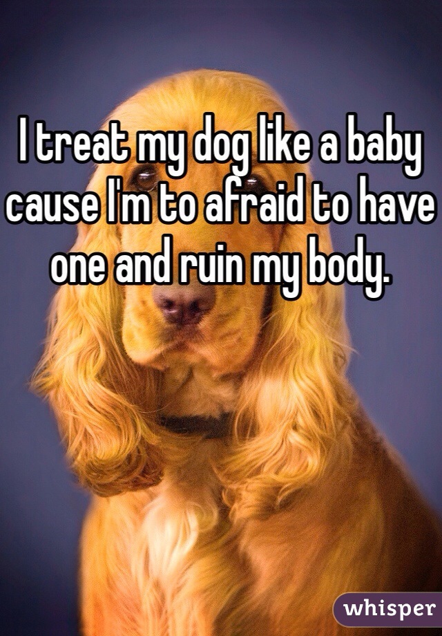 I treat my dog like a baby cause I'm to afraid to have one and ruin my body. 