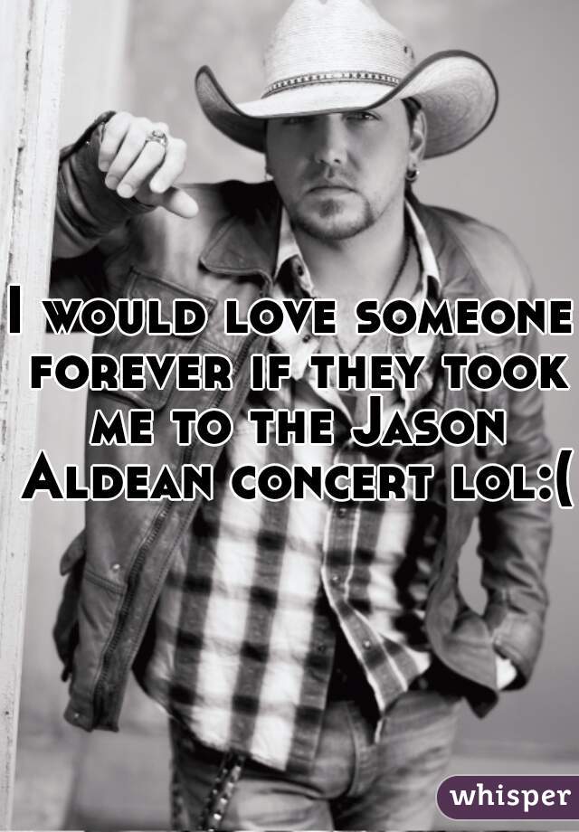 I would love someone forever if they took me to the Jason Aldean concert lol:( 