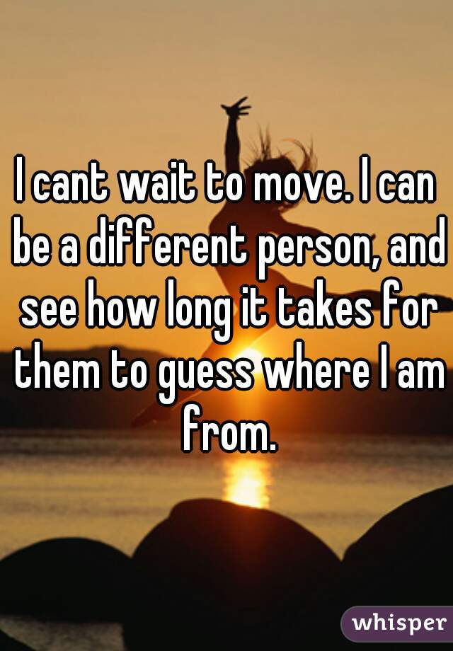 I cant wait to move. I can be a different person, and see how long it takes for them to guess where I am from.