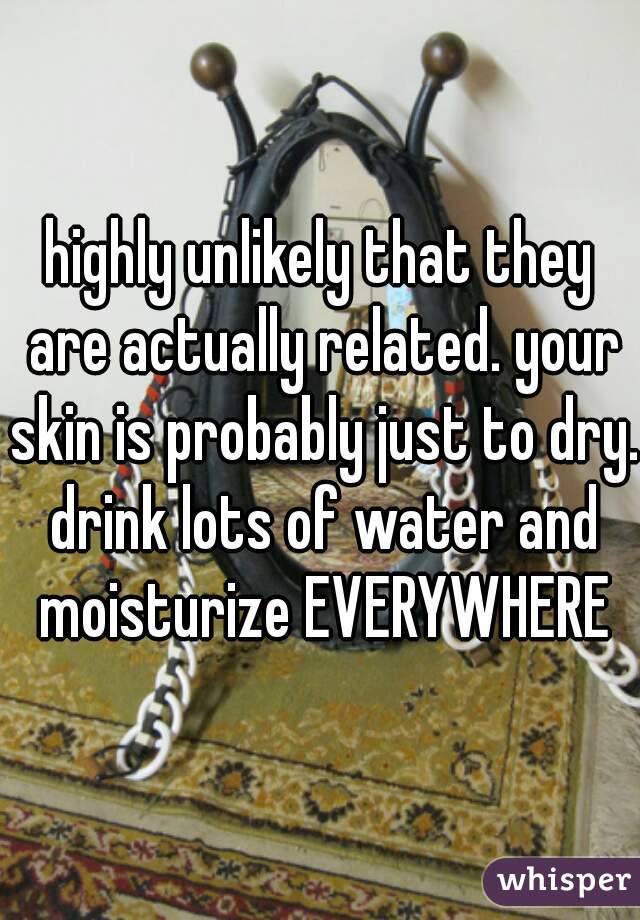 highly unlikely that they are actually related. your skin is probably just to dry. drink lots of water and moisturize EVERYWHERE