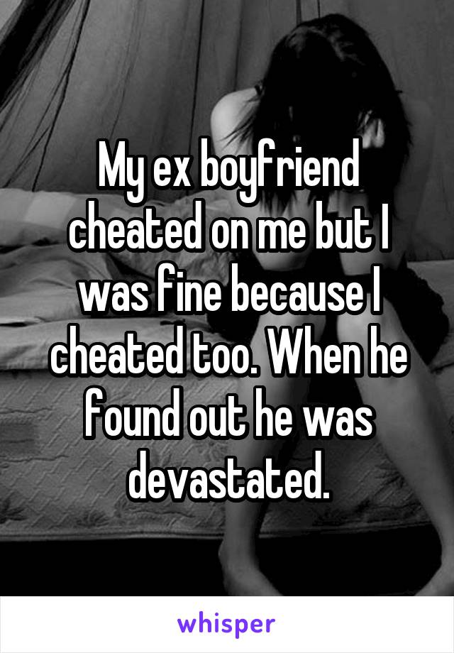 My ex boyfriend cheated on me but I was fine because I cheated too. When he found out he was devastated.