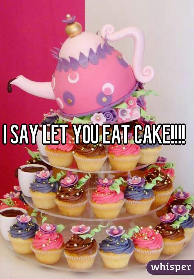 I SAY LET YOU EAT CAKE!!!! 