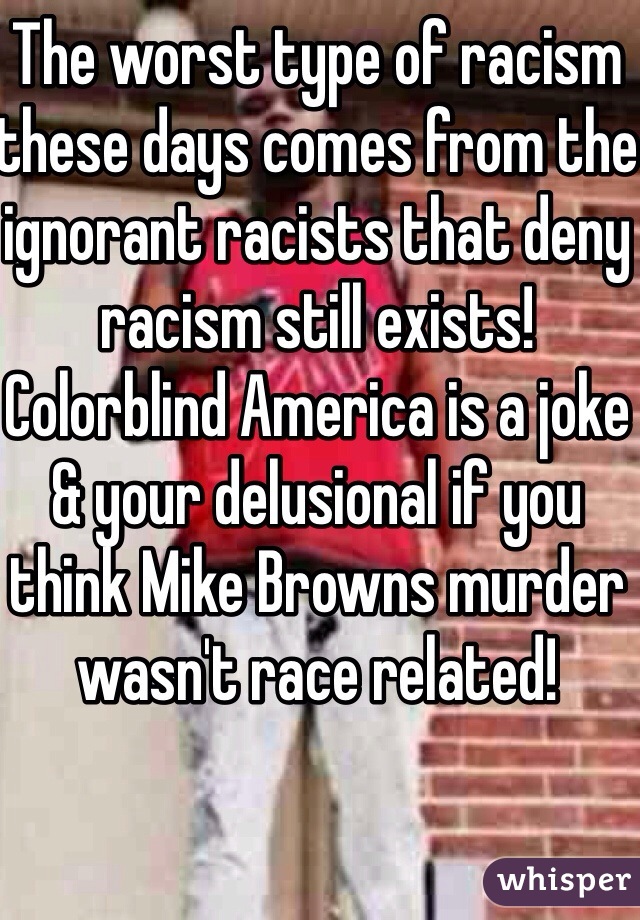 The worst type of racism these days comes from the ignorant racists that deny racism still exists!
Colorblind America is a joke & your delusional if you think Mike Browns murder wasn't race related!