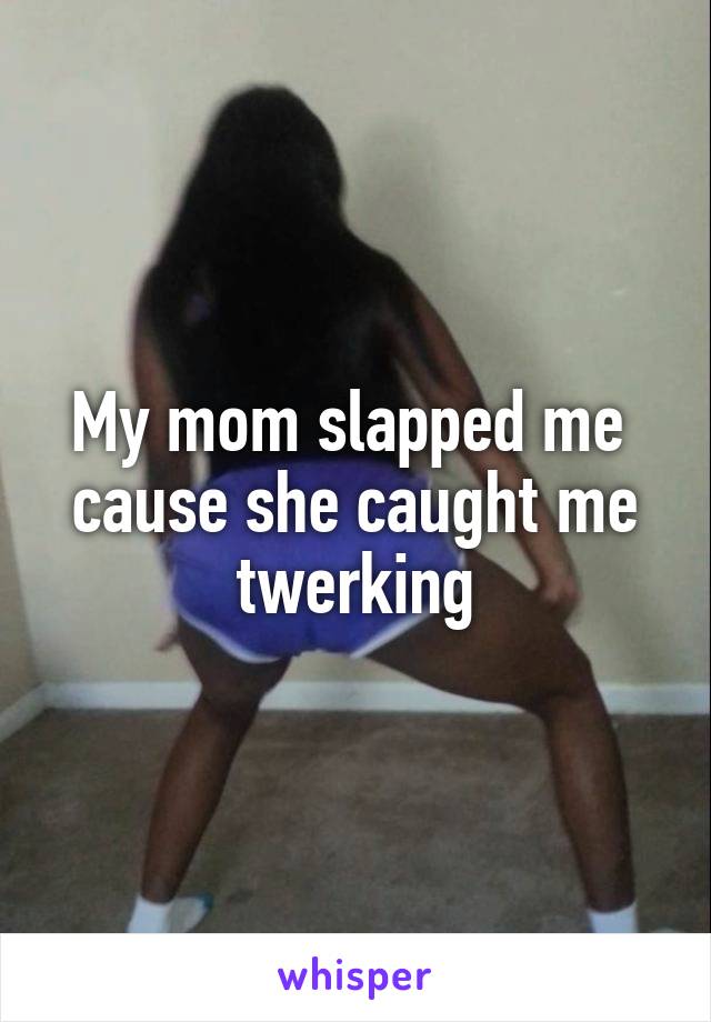 My mom slapped me 
cause she caught me twerking