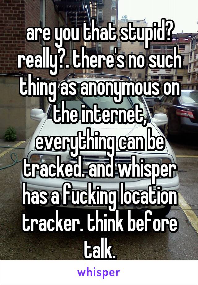 are you that stupid? really?. there's no such thing as anonymous on the internet, everything can be tracked. and whisper has a fucking location tracker. think before talk.