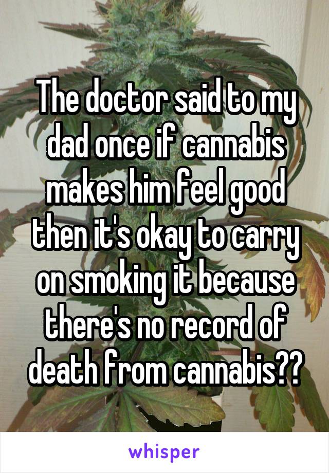 The doctor said to my dad once if cannabis makes him feel good then it's okay to carry on smoking it because there's no record of death from cannabis☺️