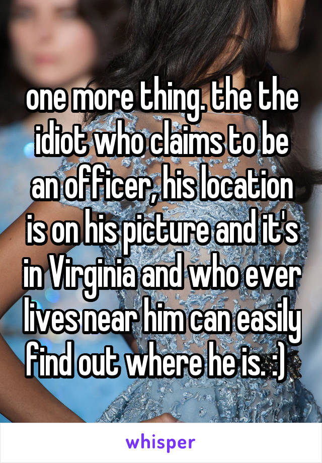 one more thing. the the idiot who claims to be an officer, his location is on his picture and it's in Virginia and who ever lives near him can easily find out where he is. :)  