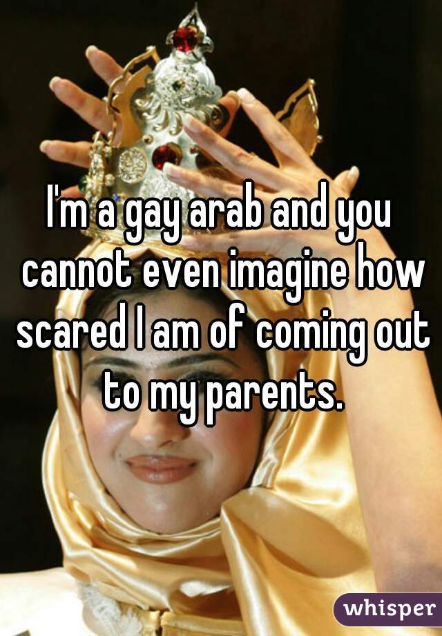 I'm a gay arab and you cannot even imagine how scared I am of coming out to my parents.