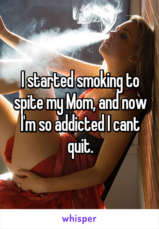 I started smoking to spite my Mom, and now I'm so addicted I cant quit.