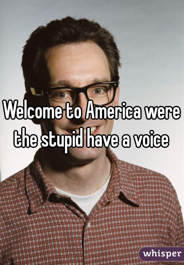 Welcome to America were the stupid have a voice 