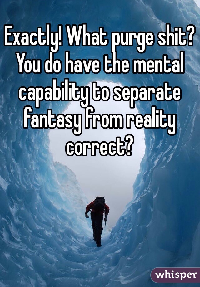 Exactly! What purge shit? You do have the mental capability to separate fantasy from reality correct? 