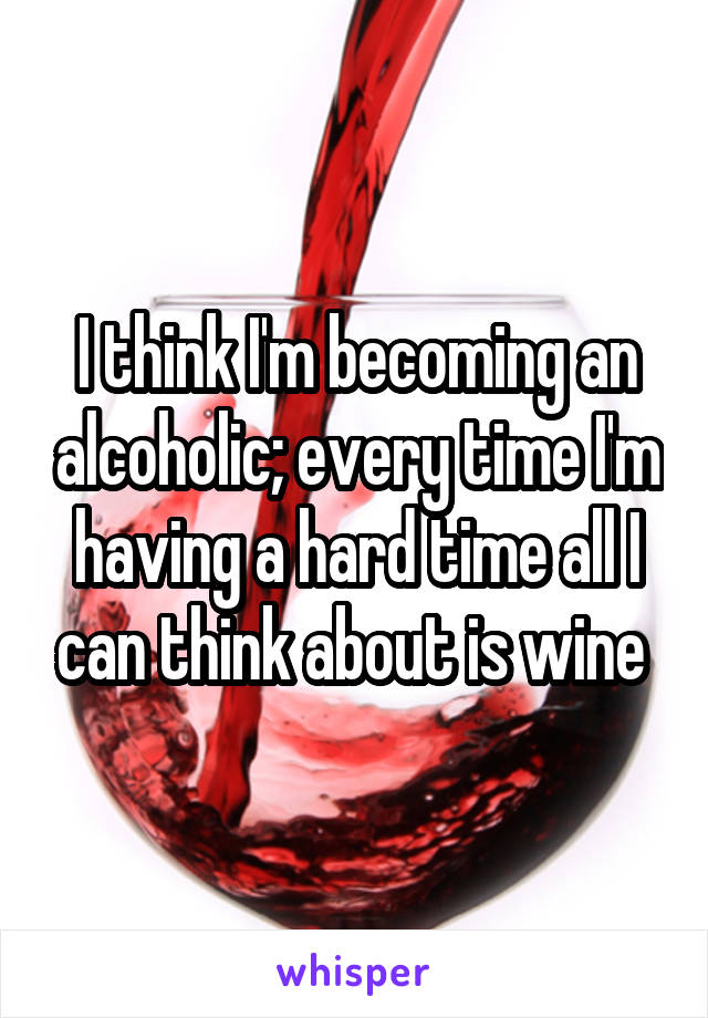 I think I'm becoming an alcoholic; every time I'm having a hard time all I can think about is wine 