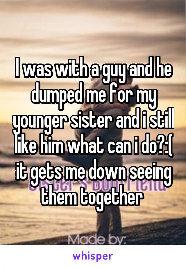 I was with a guy and he dumped me for my younger sister and i still like him what can i do?:( it gets me down seeing them together 