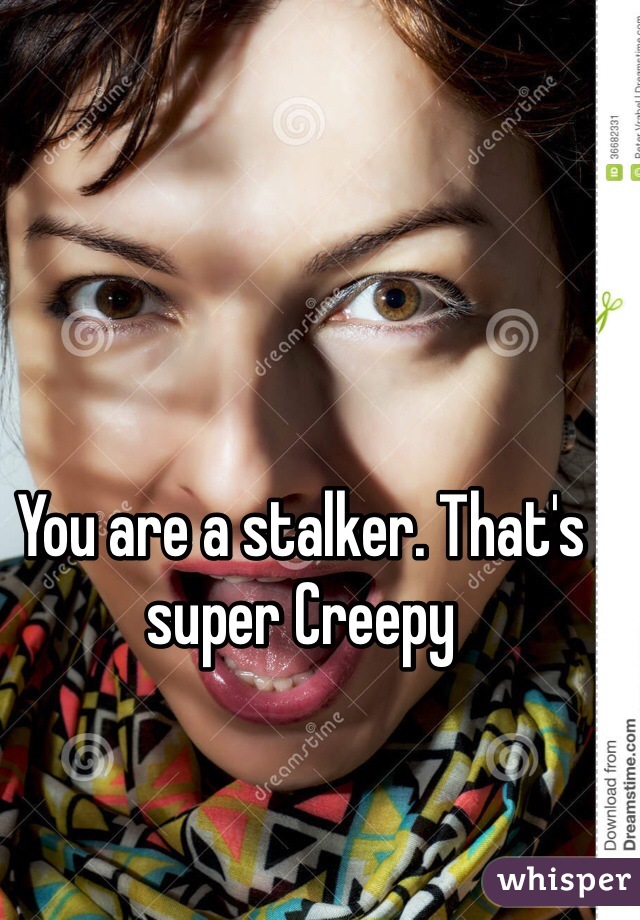 You are a stalker. That's super Creepy 