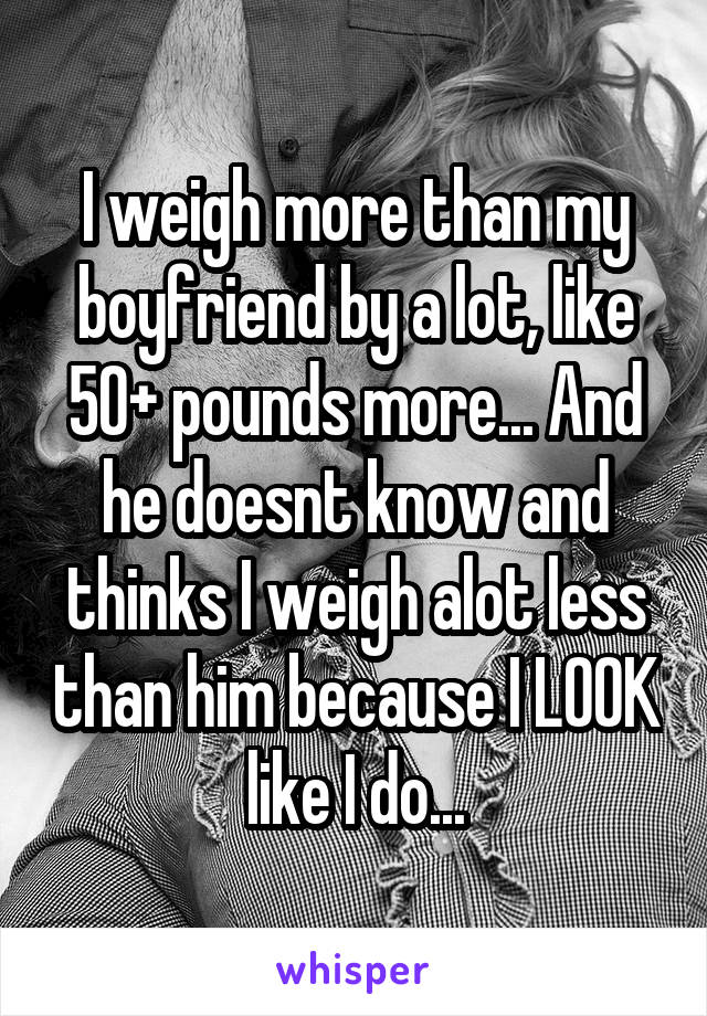 I weigh more than my boyfriend by a lot, like 50+ pounds more... And he doesnt know and thinks I weigh alot less than him because I LOOK like I do...