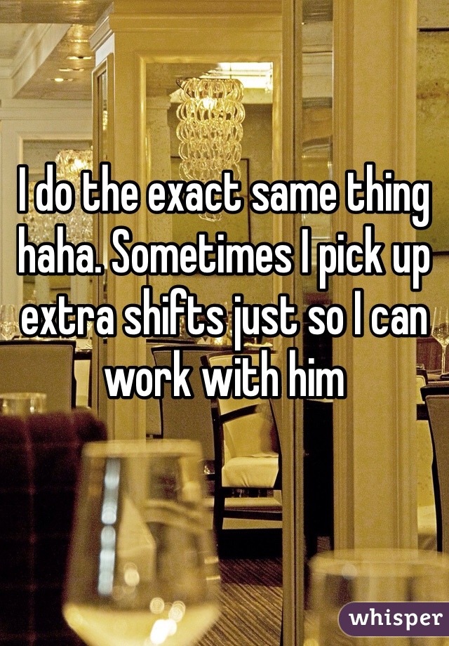 I do the exact same thing haha. Sometimes I pick up extra shifts just so I can work with him 