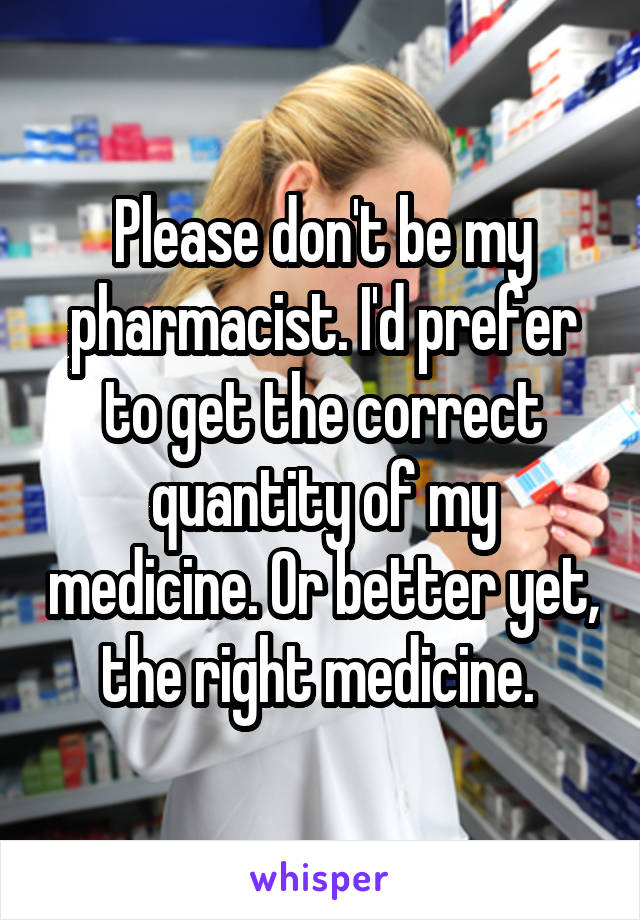 Please don't be my pharmacist. I'd prefer to get the correct quantity of my medicine. Or better yet, the right medicine. 