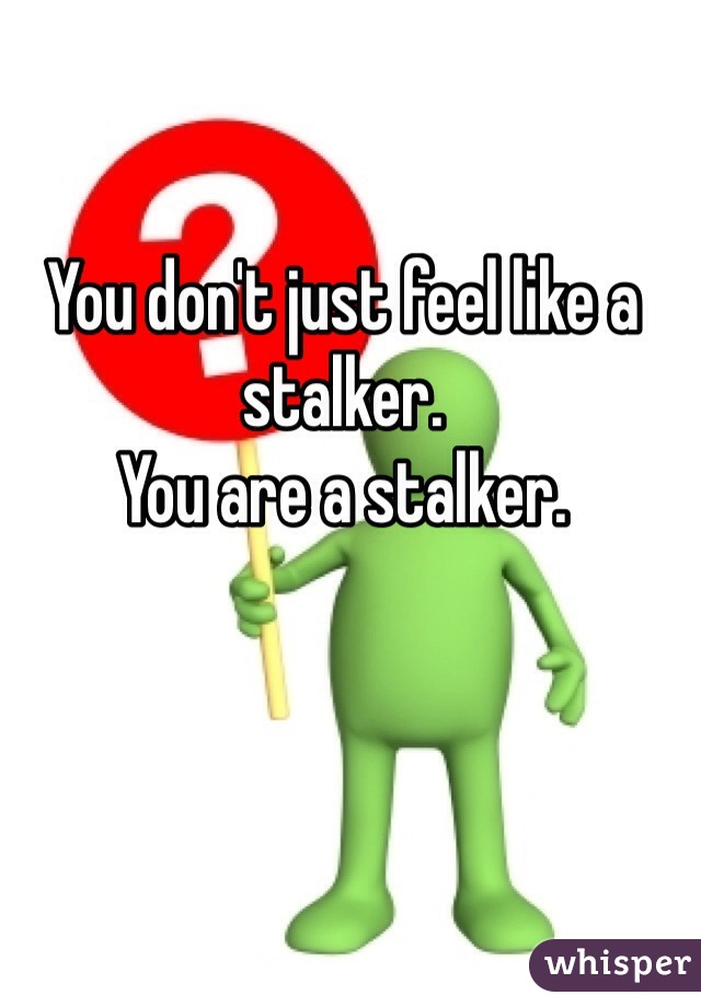 You don't just feel like a stalker.
You are a stalker.