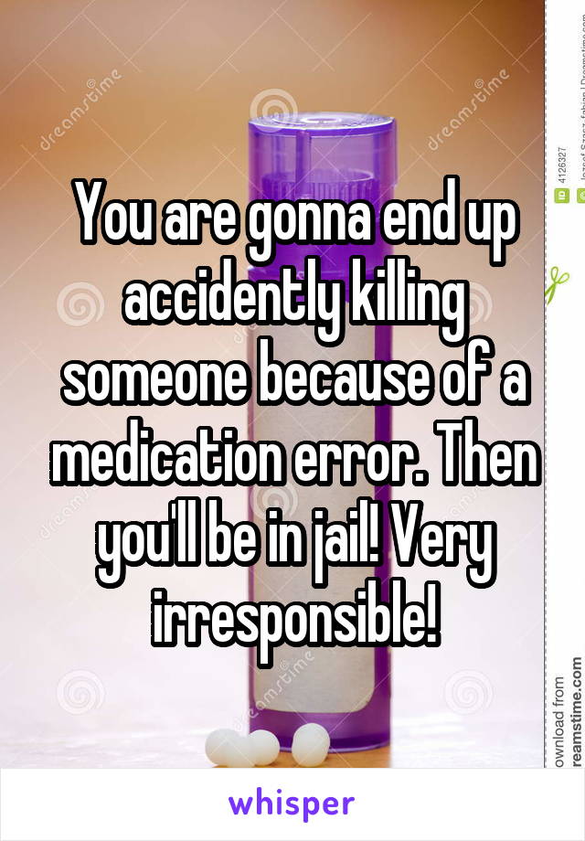 You are gonna end up accidently killing someone because of a medication error. Then you'll be in jail! Very irresponsible!