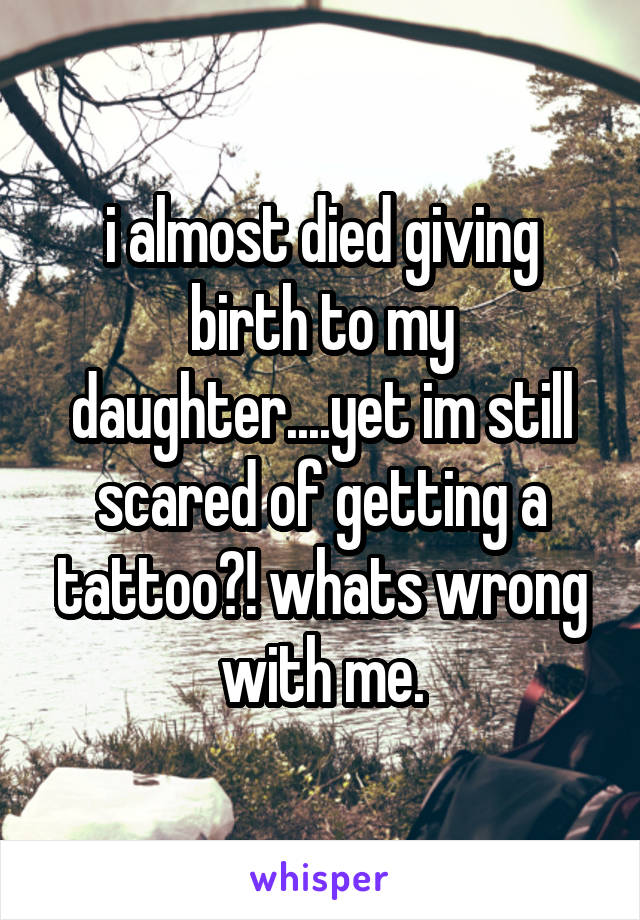 i almost died giving birth to my daughter....yet im still scared of getting a tattoo?! whats wrong with me.