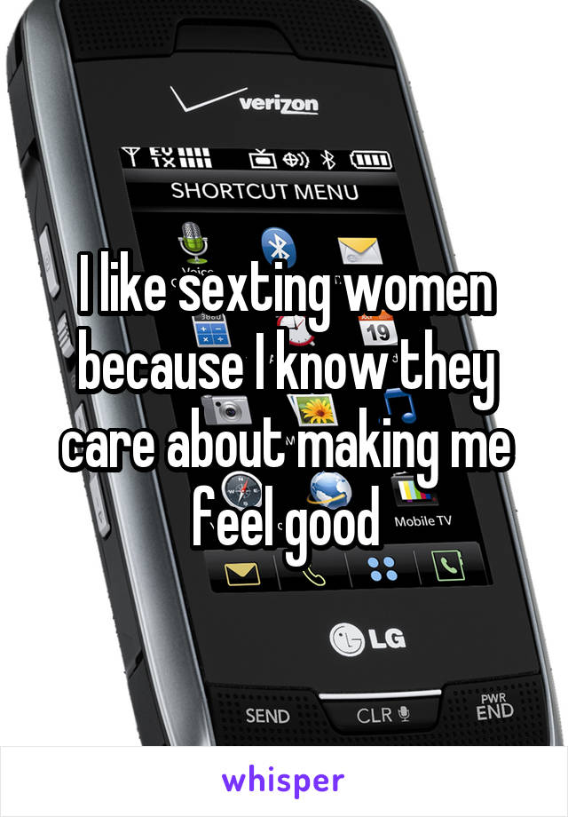 I like sexting women because I know they care about making me feel good