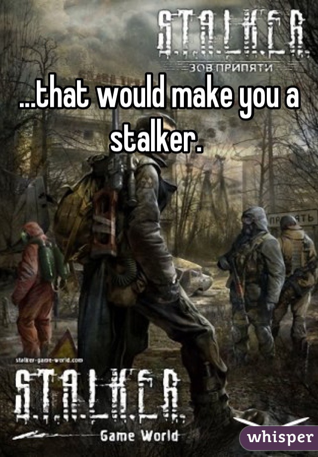 ...that would make you a stalker. 