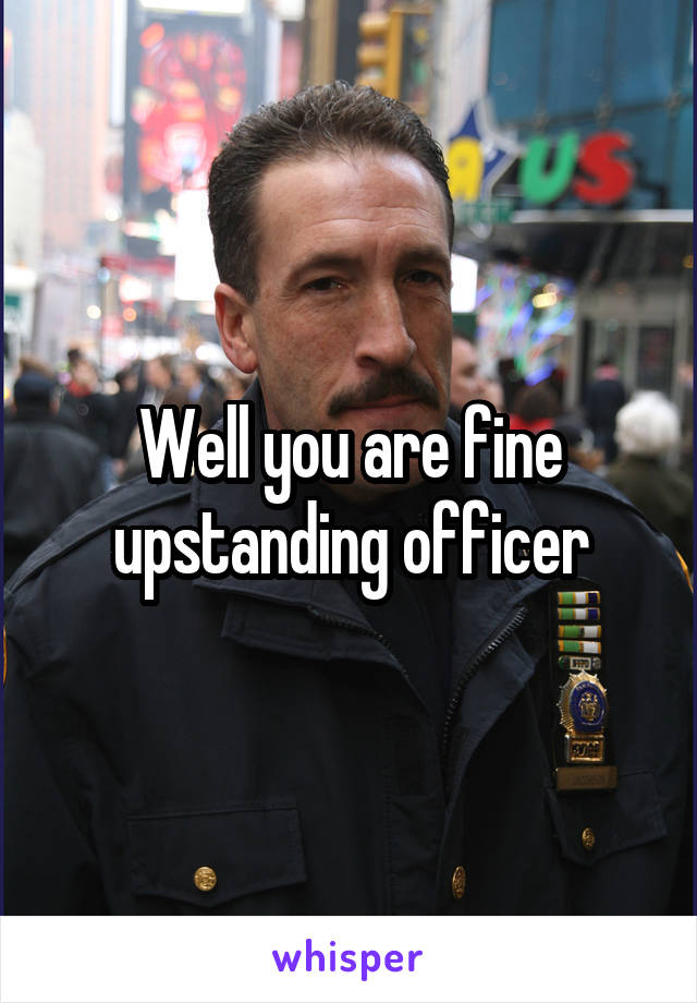 Well you are fine upstanding officer