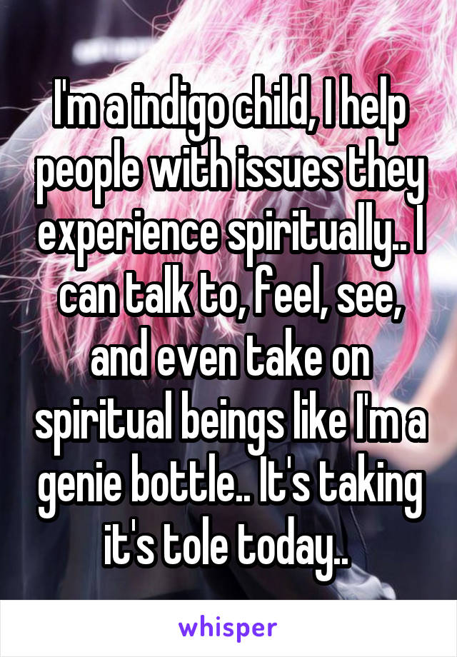 I'm a indigo child, I help people with issues they experience spiritually.. I can talk to, feel, see, and even take on spiritual beings like I'm a genie bottle.. It's taking it's tole today.. 