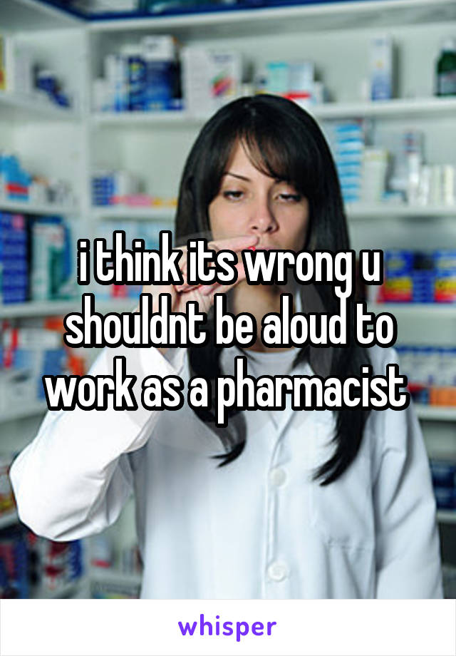 i think its wrong u shouldnt be aloud to work as a pharmacist 