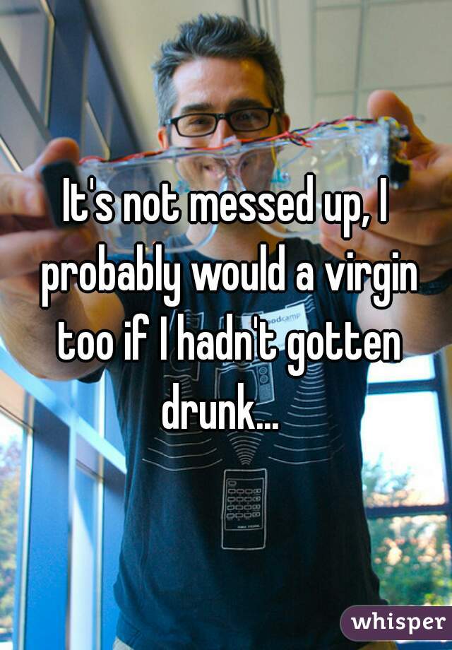 It's not messed up, I probably would a virgin too if I hadn't gotten drunk...  