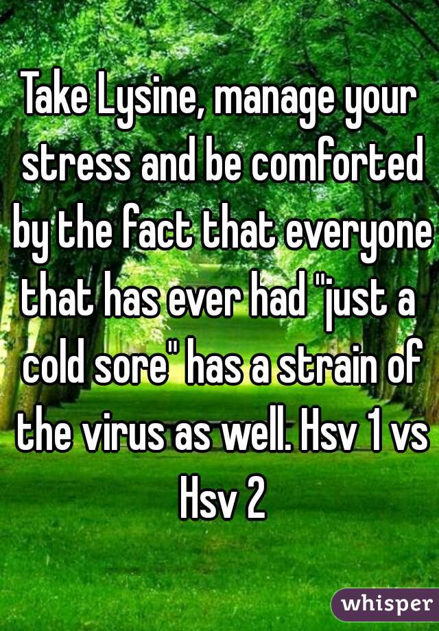 Take Lysine, manage your stress and be comforted by the fact that everyone that has ever had "just a  cold sore" has a strain of the virus as well. Hsv 1 vs Hsv 2