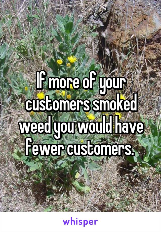 If more of your customers smoked weed you would have fewer customers. 