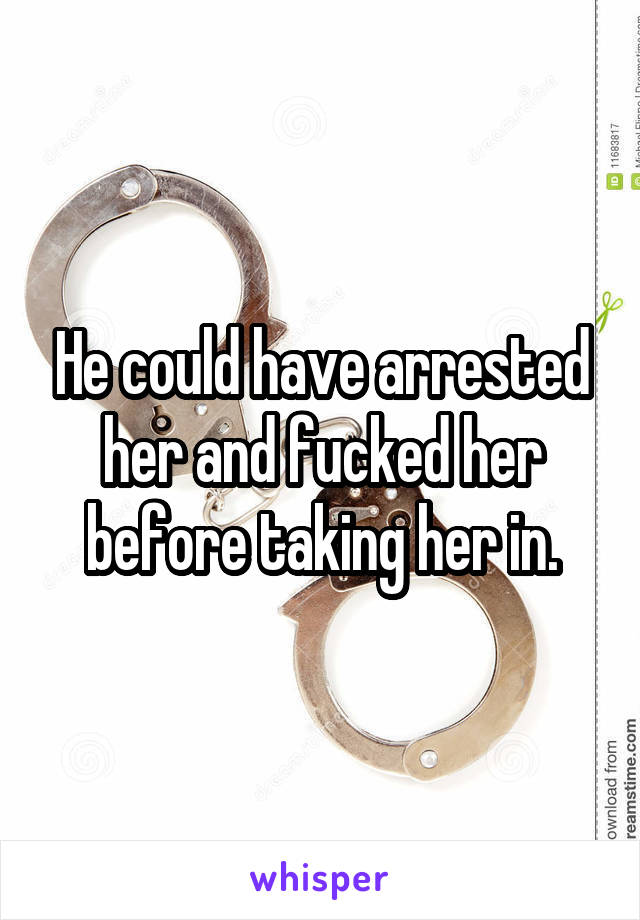 He could have arrested her and fucked her before taking her in.