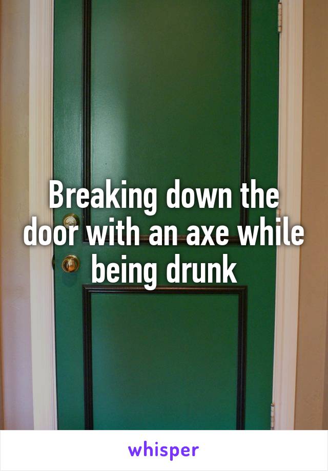 Breaking down the door with an axe while being drunk