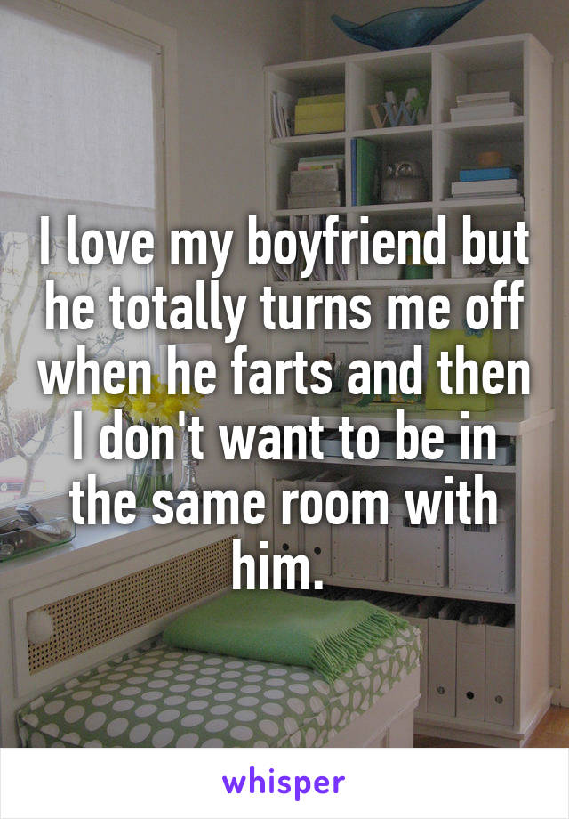 I love my boyfriend but he totally turns me off when he farts and then I don't want to be in the same room with him. 
