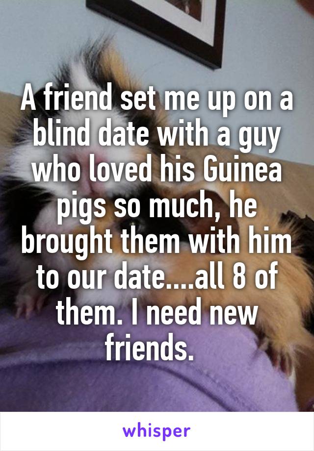 A friend set me up on a blind date with a guy who loved his Guinea pigs so much, he brought them with him to our date....all 8 of them. I need new friends.  