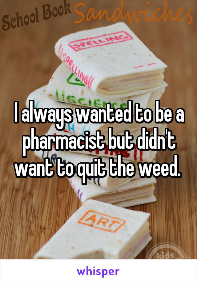 I always wanted to be a pharmacist but didn't want to quit the weed. 