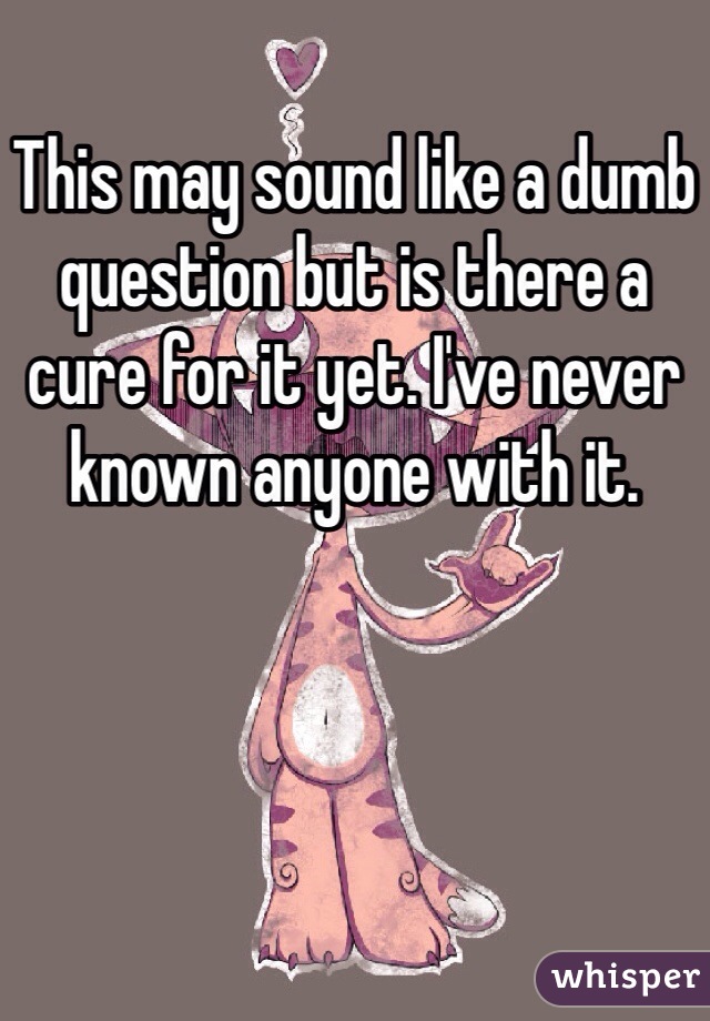This may sound like a dumb question but is there a cure for it yet. I've never known anyone with it.