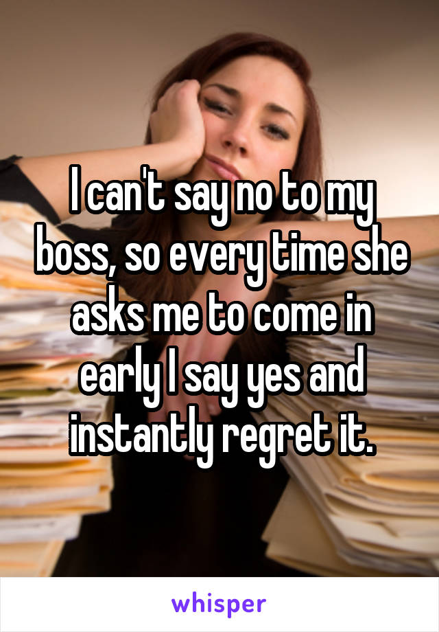 I can't say no to my boss, so every time she asks me to come in early I say yes and instantly regret it.