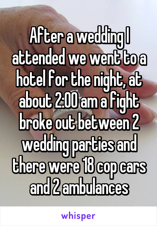 After a wedding I attended we went to a hotel for the night, at about 2:00 am a fight broke out between 2 wedding parties and there were 18 cop cars and 2 ambulances