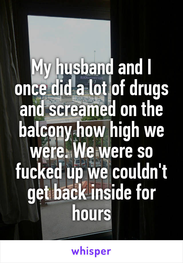 
My husband and I once did a lot of drugs and screamed on the balcony how high we were. We were so fucked up we couldn't get back inside for hours