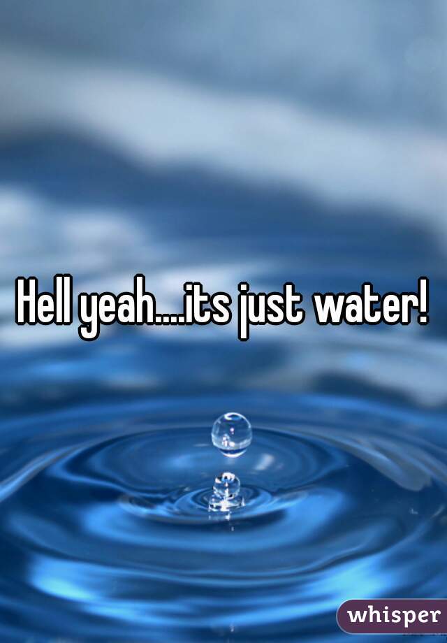 Hell yeah....its just water!