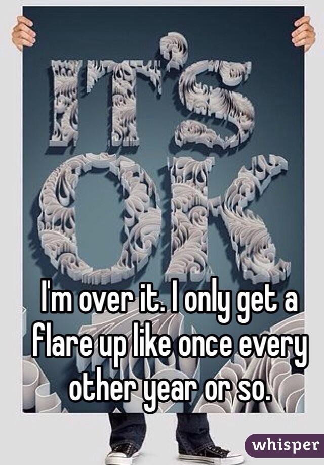 I'm over it. I only get a flare up like once every other year or so.